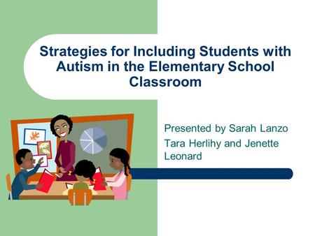 Strategies for Including Students with Autism in the Elementary School Classroom Presented by Sarah Lanzo Tara Herlihy and Jenette Leonard.