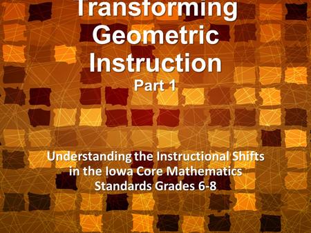Transforming Geometric Instruction Part 1 Understanding the Instructional Shifts in the Iowa Core Mathematics Standards Grades 6-8.