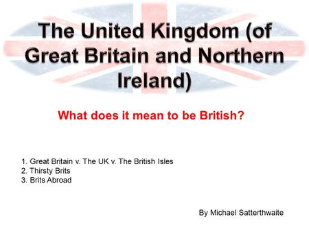 What does it mean to be British? By Michael Satterthwaite 1. Great Britain v. The UK v. The British Isles 2. Thirsty Brits 3. Brits Abroad.