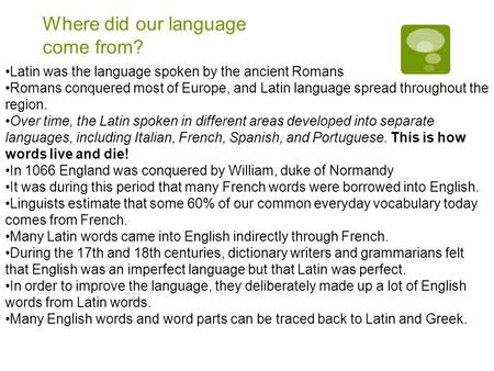 Where did our language come from? Latin was the language spoken by the ancient Romans Romans conquered most of Europe, and Latin language spread throughout.