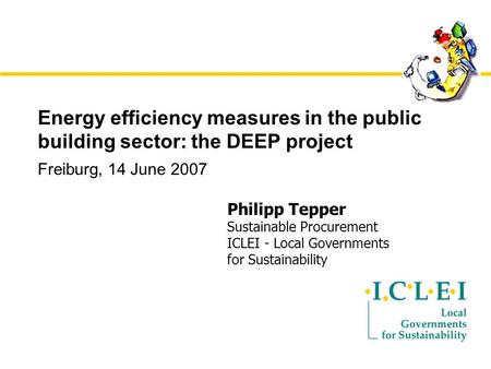 Energy efficiency measures in the public building sector: the DEEP project Freiburg, 14 June 2007 Philipp Tepper Sustainable Procurement ICLEI - Local.
