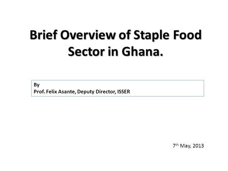 Brief Overview of Staple Food Sector in Ghana. 7 th May, 2013 By Prof. Felix Asante, Deputy Director, ISSER.