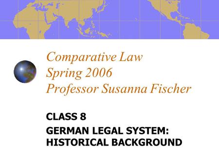 Comparative Law Spring 2006 Professor Susanna Fischer CLASS 8 GERMAN LEGAL SYSTEM: HISTORICAL BACKGROUND.