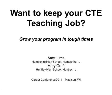 Want to keep your CTE Teaching Job? Grow your program in tough times Amy Lutes Hampshire High School, Hampshire, IL Mary Graft Huntley High School, Huntley,