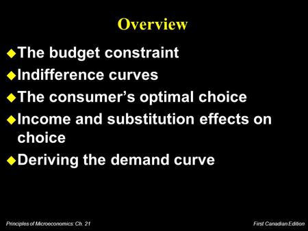 Principles of Microeconomics: Ch. 21 First Canadian Edition Overview u The budget constraint u Indifference curves u The consumer’s optimal choice u Income.