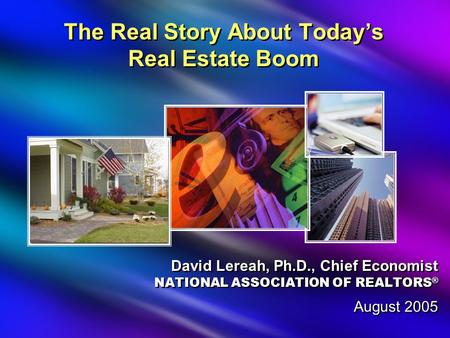 The Real Story About Today’s Real Estate Boom David Lereah, Ph.D., Chief Economist NATIONAL ASSOCIATION OF REALTORS ® August 2005 David Lereah, Ph.D.,