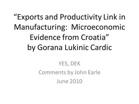 “Exports and Productivity Link in Manufacturing: Microeconomic Evidence from Croatia” by Gorana Lukinic Cardic YES, DEK Comments by John Earle June 2010.
