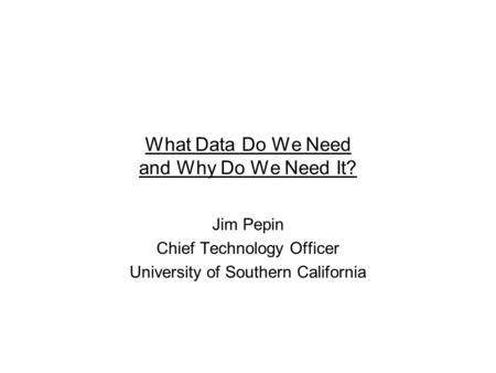 What Data Do We Need and Why Do We Need It? Jim Pepin Chief Technology Officer University of Southern California.