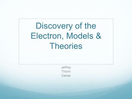 Discovery of the Electron, Models & Theories Jeffrey Thorin Daniel.