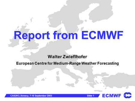 ECMWF Slide 1CAS2K3, Annecy, 7-10 September 2003 Report from ECMWF Walter Zwieflhofer European Centre for Medium-Range Weather Forecasting.