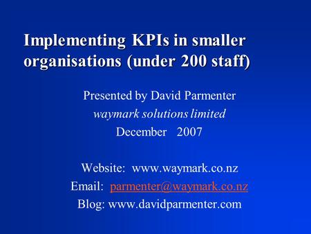 Implementing KPIs in smaller organisations (under 200 staff) Presented by David Parmenter waymark solutions limited December 2007 Website: www.waymark.co.nz.