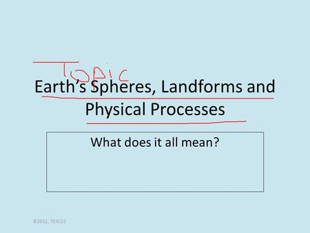 Earth’s Spheres, Landforms and Physical Processes What does it all mean? ©2012, TESCCC.