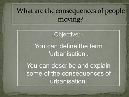Objective: - You can define the term ‘urbanisation’. You can describe and explain some of the consequences of urbanisation.