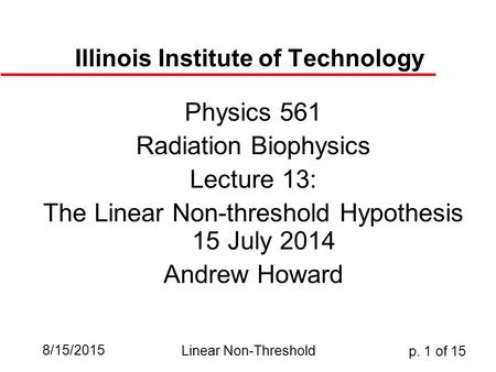 8/15/2015 Linear Non-Threshold p. 1 of 15 Illinois Institute of Technology Physics 561 Radiation Biophysics Lecture 13: The Linear Non-threshold Hypothesis.