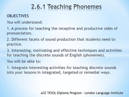 ACE TESOL Diploma Program – London Language Institute OBJECTIVES You will understand: 1. A process for teaching the receptive and productive sides of pronunciation.