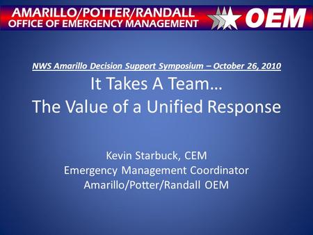 NWS Amarillo Decision Support Symposium – October 26, 2010 It Takes A Team… The Value of a Unified Response Kevin Starbuck, CEM Emergency Management Coordinator.