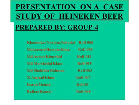PRESENTATION ON A CASE STUDY OF HEINEKEN BEER PREPARED BY: GROUP-4 Khandoker Nazmuz Sahadat Roll-008 Mokarram Hussain Khan Roll-009 Md Anwar Khurshid Roll-011.