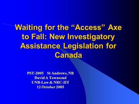 Waiting for the “Access” Axe to Fall: New Investigatory Assistance Legislation for Canada PST-2005 St Andrews, NB David A Townsend UNB-Law & NRC-IIT 12.