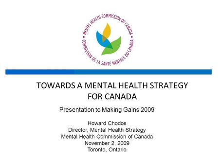 TOWARDS A MENTAL HEALTH STRATEGY FOR CANADA Presentation to Making Gains 2009 Howard Chodos Director, Mental Health Strategy Mental Health Commission of.