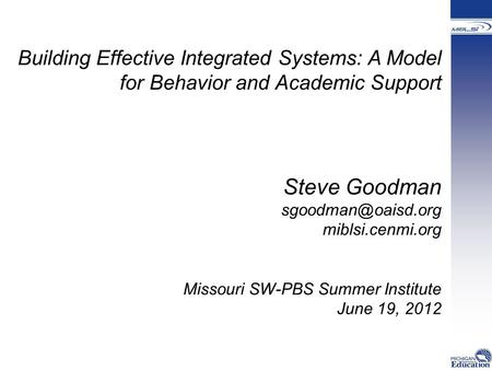Building Effective Integrated Systems: A Model for Behavior and Academic Support Steve Goodman miblsi.cenmi.org Missouri SW-PBS Summer.