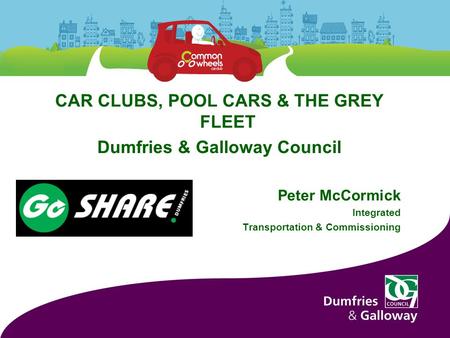 CAR CLUBS, POOL CARS & THE GREY FLEET Dumfries & Galloway Council Peter McCormick Integrated Transportation & Commissioning.
