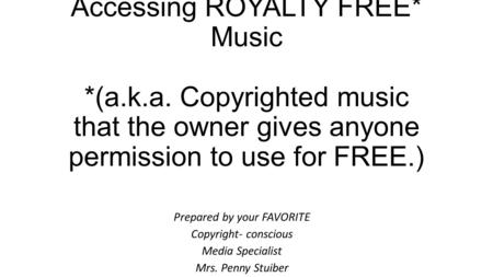 Accessing ROYALTY FREE* Music *(a.k.a. Copyrighted music that the owner gives anyone permission to use for FREE.) Prepared by your FAVORITE Copyright-