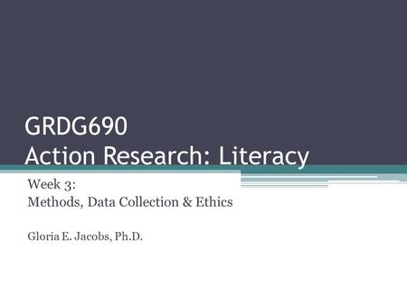GRDG690 Action Research: Literacy Week 3: Methods, Data Collection & Ethics Gloria E. Jacobs, Ph.D.