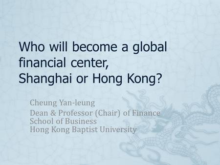 Who will become a global financial center, Shanghai or Hong Kong? Cheung Yan-leung Dean & Professor (Chair) of Finance School of Business Hong Kong Baptist.