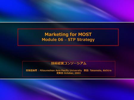 Marketing for MOST Module 06 – STP Strategy 技術経営コンソーシアム 開発担当者 ： Ritsumeikan Asia Pacific University 教授 : Takamoto, Akihiro 更新日 October, 2003.