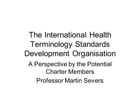 The International Health Terminology Standards Development Organisation A Perspective by the Potential Charter Members Professor Martin Severs.