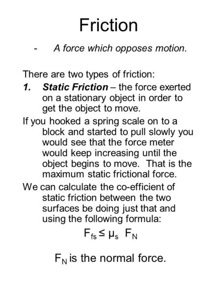 Friction -A force which opposes motion. There are two types of friction: 1.Static Friction – the force exerted on a stationary object in order to get the.
