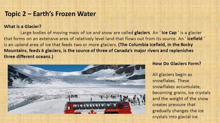 Topic 2 – Earth’s Frozen Water What is a Glacier? Large bodies of moving mass of ice and snow are called glaciers. An ‘ Ice Cap ’ is a glacier that forms.