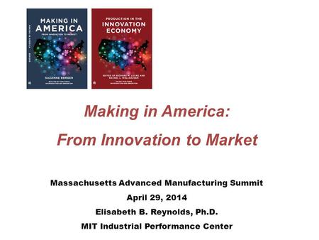 Making in America: From Innovation to Market Massachusetts Advanced Manufacturing Summit April 29, 2014 Elisabeth B. Reynolds, Ph.D. MIT Industrial Performance.