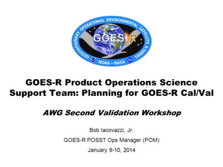 Bob Iacovazzi, Jr. GOES-R POSST Ops Manager (POM) January 9-10, 2014 GOES-R Product Operations Science Support Team: Planning for GOES-R Cal/Val AWG Second.