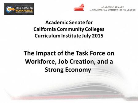 Academic Senate for California Community Colleges Curriculum Institute July 2015 The Impact of the Task Force on Workforce, Job Creation, and a Strong.