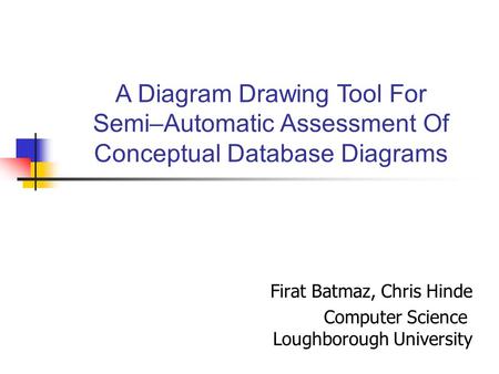 Firat Batmaz, Chris Hinde Computer Science Loughborough University A Diagram Drawing Tool For Semi–Automatic Assessment Of Conceptual Database Diagrams.