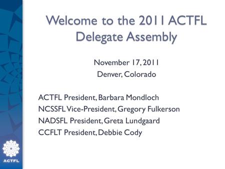 Welcome to the 2011 ACTFL Delegate Assembly November 17, 2011 Denver, Colorado ACTFL President, Barbara Mondloch NCSSFL Vice-President, Gregory Fulkerson.