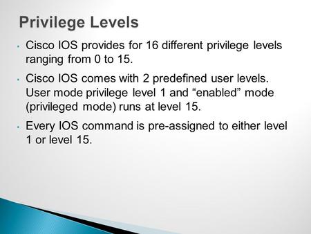 Privilege Levels Cisco IOS provides for 16 different privilege levels ranging from 0 to 15. Cisco IOS comes with 2 predefined user levels. User mode.