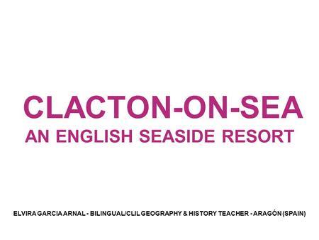 CLACTON-ON-SEA AN ENGLISH SEASIDE RESORT ELVIRA GARCIA ARNAL - BILINGUAL/CLIL GEOGRAPHY & HISTORY TEACHER - ARAGÓN (SPAIN)