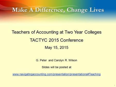 1 Make A Difference, Change Lives Teachers of Accounting at Two Year Colleges TACTYC 2015 Conference May 15, 2015 G. Peter and Carolyn R. Wilson Slides.