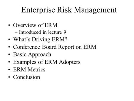 Enterprise Risk Management Overview of ERM –Introduced in lecture 9 What’s Driving ERM? Conference Board Report on ERM Basic Approach Examples of ERM Adopters.