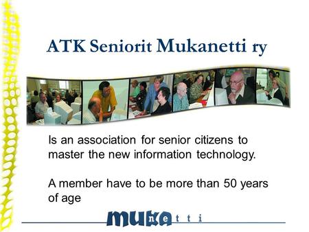 ATK Seniorit Mukanetti ry Is an association for senior citizens to master the new information technology. A member have to be more than 50 years of age.