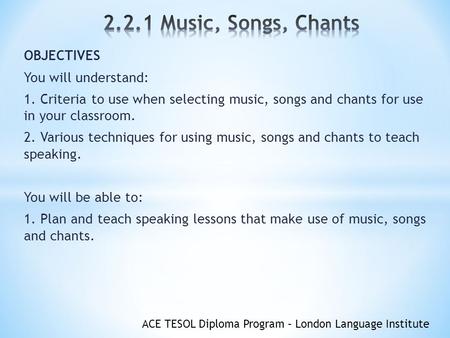 ACE TESOL Diploma Program – London Language Institute OBJECTIVES You will understand: 1. Criteria to use when selecting music, songs and chants for use.