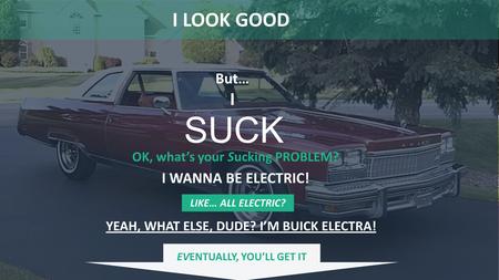SUCK LIKE… ALL ELECTRIC? But… I I LOOK GOOD OK, what’s your Sucking PROBLEM? I WANNA BE ELECTRIC! YEAH, WHAT ELSE, DUDE? I’M BUICK ELECTRA! EVENTUALLY,