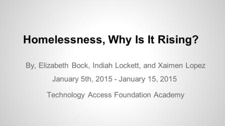 Homelessness, Why Is It Rising? By, Elizabeth Bock, Indiah Lockett, and Xaimen Lopez January 5th, 2015 - January 15, 2015 Technology Access Foundation.