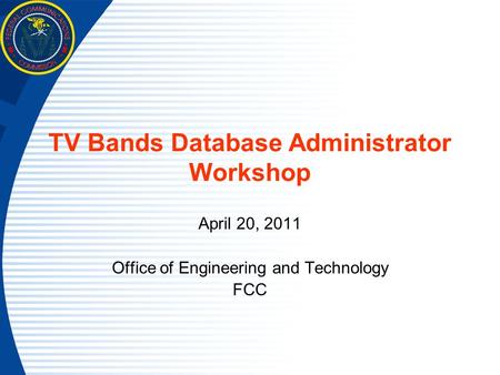 TV Bands Database Administrator Workshop April 20, 2011 Office of Engineering and Technology FCC.