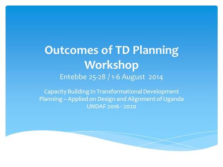 Outcomes of TD Planning Workshop Entebbe 25-28 / 1-6 August 2014 Capacity Building In Transformational Development Planning – Applied on Design and Alignment.