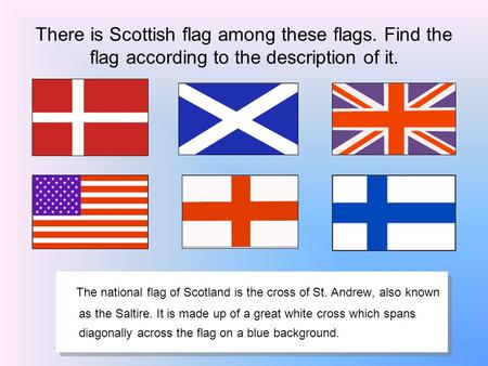 There is Scottish flag among these flags. Find the flag according to the description of it. The national flag of Scotland is the cross of St. Andrew, also.