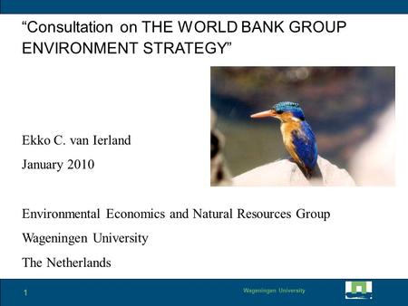 1 Wageningen University “Consultation on THE WORLD BANK GROUP ENVIRONMENT STRATEGY” Ekko C. van Ierland January 2010 Environmental Economics and Natural.