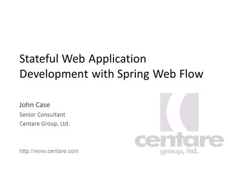 Stateful Web Application Development with Spring Web Flow John Case Senior Consultant Centare Group, Ltd.